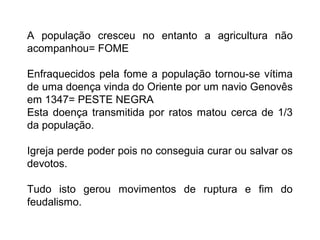 A população cresceu no entanto a agricultura não
acompanhou= FOME
Enfraquecidos pela fome a população tornou-se vítima
de uma doença vinda do Oriente por um navio Genovês
em 1347= PESTE NEGRA
Esta doença transmitida por ratos matou cerca de 1/3
da população.
Igreja perde poder pois no conseguia curar ou salvar os
devotos.
Tudo isto gerou movimentos de ruptura e fim do
feudalismo.
 