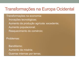 Transformações na Europa Ocidental
• Transformações na economia:
1. Inovações tecnológicas;
2. Aumento da produção agrícola: excedente;
3. Aumento populacional;
4. Reaquecimento do comércio;
• Problemas:
1. Banditismo;
2. Aumento da miséria;
3. Guerras internas por terras;
 