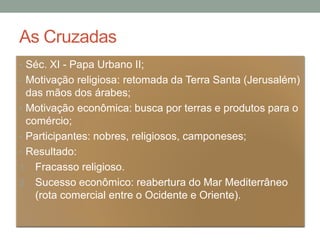 As Cruzadas
• Séc. XI - Papa Urbano II;
• Motivação religiosa: retomada da Terra Santa (Jerusalém)
das mãos dos árabes;
• Motivação econômica: busca por terras e produtos para o
comércio;
• Participantes: nobres, religiosos, camponeses;
• Resultado:
1. Fracasso religioso.
2. Sucesso econômico: reabertura do Mar Mediterrâneo
(rota comercial entre o Ocidente e Oriente).
 