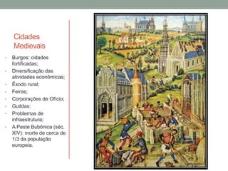 Cidades
Medievais
• Burgos: cidades
fortificadas;
• Diversificação das
atividades econômicas;
• Êxodo rural;
• Feiras;
• Corporações de Ofício;
• Guildas;
• Problemas de
infraestrutura;
• A Peste Bubônica (séc.
XIV): morte de cerca de
1/3 da população
europeia.
 