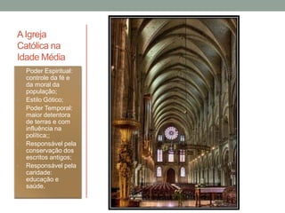 AIgreja
Católica na
Idade Média
• Poder Espiritual:
controle da fé e
da moral da
população;
• Estilo Gótico;
• Poder Temporal:
maior detentora
de terras e com
influência na
política;;
• Responsável pela
conservação dos
escritos antigos;
• Responsável pela
caridade:
educação e
saúde.
 