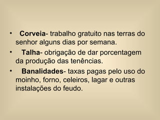 • Corveia- trabalho gratuito nas terras do
senhor alguns dias por semana.
• Talha- obrigação de dar porcentagem
da produção das tenências.
• Banalidades- taxas pagas pelo uso do
moinho, forno, celeiros, lagar e outras
instalações do feudo.
 