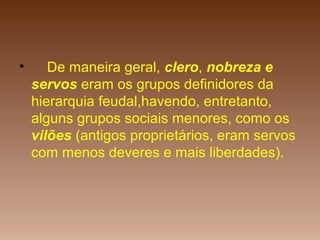 • De maneira geral, clero, nobreza e
servos eram os grupos definidores da
hierarquia feudal,havendo, entretanto,
alguns grupos sociais menores, como os
vilões (antigos proprietários, eram servos
com menos deveres e mais liberdades).
 