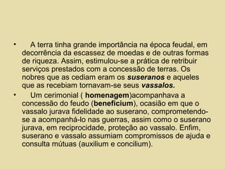 • A terra tinha grande importância na época feudal, em
decorrência da escassez de moedas e de outras formas
de riqueza. Assim, estimulou-se a prática de retribuir
serviços prestados com a concessão de terras. Os
nobres que as cediam eram os suseranos e aqueles
que as recebiam tornavam-se seus vassalos.
• Um cerimonial ( homenagem)acompanhava a
concessão do feudo (beneficium), ocasião em que o
vassalo jurava fidelidade ao suserano, comprometendo-
se a acompanhá-lo nas guerras, assim como o suserano
jurava, em reciprocidade, proteção ao vassalo. Enfim,
suserano e vassalo assumiam compromissos de ajuda e
consulta mútuas (auxilium e concilium).
 