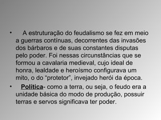 • A estruturação do feudalismo se fez em meio
a guerras contínuas, decorrentes das invasões
dos bárbaros e de suas constantes disputas
pelo poder. Foi nessas circunstâncias que se
formou a cavalaria medieval, cujo ideal de
honra, lealdade e heroísmo configurava um
mito, o do “protetor”, invejado herói da época.
• Política- como a terra, ou seja, o feudo era a
unidade básica do modo de produção, possuir
terras e servos significava ter poder.
 