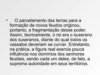 • O parcelamento das terras para a
formação de novos feudos originou,
portanto, a fragmentação desse poder.
Assim, teoricamente, o rei era o suserano
dos suseranos, diante do qual todos os
vassalos deveriam se curvar. Entretanto,
na prática, a figura real exercia pouca
influência nos domínios dos senhores
feudais, sendo cada um deles, de fato, a
suprema autoridade em seus territórios.
 