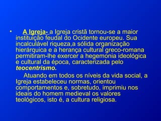 • A Igreja- a Igreja cristã tornou-se a maior
instituição feudal do Ocidente europeu. Sua
incalculável riqueza,a sólida organização
hierárquica e a herança cultural greco-romana
permitiram-lhe exercer a hegemonia ideológica
e cultural da época, caracterizada pelo
teocentrismo.
Atuando em todos os níveis da vida social, a
Igreja estabeleceu normas, orientou
comportamentos e, sobretudo, imprimiu nos
ideais do homem medieval os valores
teológicos, isto é, a cultura religiosa.
 