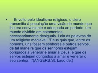 • Envolto pelo idealismo religioso, o clero
transmitia à população uma visão de mundo que
lhe era conveniente e adequada ao período: um
mundo dividido em estamentos,
necessariamente desiguais. Leia as palavras de
um religioso medieval: “Deus quis que, entre os
homens, uns fossem senhores e outros servos,
de tal maneira que os senhores estejam
obrigados a venerar e amar a Deus, e que os
servos estejam obrigados a amar e venerar o
seu senhor...”(ANGERS,St. Laud de.)
 