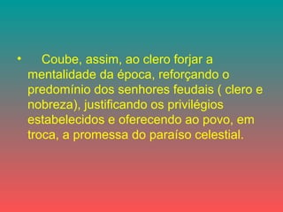 • Coube, assim, ao clero forjar a
mentalidade da época, reforçando o
predomínio dos senhores feudais ( clero e
nobreza), justificando os privilégios
estabelecidos e oferecendo ao povo, em
troca, a promessa do paraíso celestial.
 