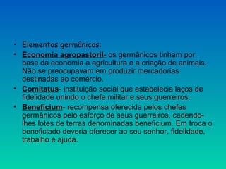 • Elementos germânicos:
• Economia agropastoril- os germânicos tinham por
base da economia a agricultura e a criação de animais.
Não se preocupavam em produzir mercadorias
destinadas ao comércio.
• Comitatus- instituição social que estabelecia laços de
fidelidade unindo o chefe militar e seus guerreiros.
• Beneficium- recompensa oferecida pelos chefes
germânicos pelo esforço de seus guerreiros, cedendo-
lhes lotes de terras denominadas beneficium. Em troca o
beneficiado deveria oferecer ao seu senhor, fidelidade,
trabalho e ajuda.
 