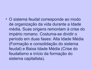 • O sistema feudal corresponde ao modo
de organização da vida durante a Idade
média. Suas origens remontam à crise do
império romano. Costuma-se dividir o
período em duas fases: Alta Idade Média
(Formação e consolidação do sistema
feudal) e Baixa Idade Média (Crise do
feudalismo e início da formação do
sistema capitalista).
 