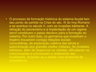 • O processo de formação histórica do sistema feudal tem
seu ponto de partida na Crise do séc. III do Imp.Romano
e se acentua no século V, com as invasões bárbaras. A
retração do escravismo e a implantação de um regime
servil constituem o passo decisivo para a formação do
sistema. Por outro lado, os germanos que invadiram o
império trouxeram consigo relações sociais
comunitárias, de exploração coletiva das terras e
subordinação aos grandes chefes militares. As invasões
bárbaras, além de despovoar as cidades, dificultaram as
comunicações e provocaram o isolamento das
localidades, forçando-as a adotar uma economia de
subsistência.
 