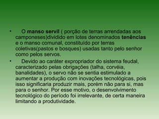 • O manso servil ( porção de terras arrendadas aos
camponeses)dividido em lotes denominados tenências
e o manso comunal, constituído por terras
coletivas(pastos e bosques) usadas tanto pelo senhor
como pelos servos.
• Devido ao caráter expropriador do sistema feudal,
caracterizado pelas obrigações (talha, corvéia,
banalidades), o servo não se sentia estimulado a
aumentar a produção com inovações tecnológicas, pois
isso significaria produzir mais, porém não para si, mas
para o senhor. Por esse motivo, o desenvolvimento
tecnológico do período foi irrelevante, de certa maneira
limitando a produtividade.
 