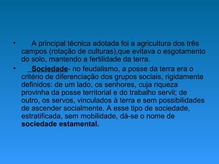 • A principal técnica adotada foi a agricultura dos três
campos (rotação de culturas),que evitava o esgotamento
do solo, mantendo a fertilidade da terra.
• Sociedade- no feudalismo, a posse da terra era o
critério de diferenciação dos grupos sociais, rigidamente
definidos: de um lado, os senhores, cuja riqueza
provinha da posse territorial e do trabalho servil; de
outro, os servos, vinculados à terra e sem possibilidades
de ascender socialmente. A esse tipo de sociedade,
estratificada, sem mobilidade, dá-se o nome de
sociedade estamental.
 