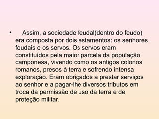 • Assim, a sociedade feudal(dentro do feudo)
era composta por dois estamentos: os senhores
feudais e os servos. Os servos eram
constituídos pela maior parcela da população
camponesa, vivendo como os antigos colonos
romanos, presos à terra e sofrendo intensa
exploração. Eram obrigados a prestar serviços
ao senhor e a pagar-lhe diversos tributos em
troca da permissão de uso da terra e de
proteção militar.
 