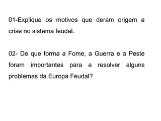 01-Explique os motivos que deram origem a 
crise no sistema feudal. 
02- De que forma a Fome, a Guerra e a Peste 
foram importantes para a resolver alguns 
problemas da Europa Feudal? 
