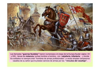 Las llamadas “guerras feudales” fueron numerosas a lo largo de la Europa feudal: siglos ( IX 
y XIII) , llenas de violencia, luchas hombre a hombre,, con caballería, infantería… y donde 
los soldados no siempre eran “hombres de armas profesionales”: a veces simples campesinos 
vasallos de su señor que le prestan servicio de armas por los “vínculos del vasallaje”. 
 