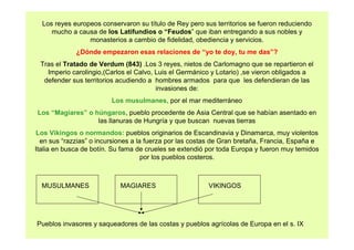 Los reyes europeos conservaron su título de Rey pero sus territorios se fueron reduciendo 
mucho a causa de los Latifundios o “Feudos” que iban entregando a sus nobles y 
monasterios a cambio de fidelidad, obediencia y servicios. 
¿Dónde empezaron esas relaciones de “yo te doy, tu me das”? 
Tras el Tratado de Verdum (843) .Los 3 reyes, nietos de Carlomagno que se repartieron el 
Imperio carolingio,(Carlos el Calvo, Luis el Germánico y Lotario) ,se vieron obligados a 
defender sus territorios acudiendo a hombres armados para que les defendieran de las 
invasiones de: 
Los musulmanes, por el mar mediterráneo 
Los “Magiares” o húngaros, pueblo procedente de Asia Central que se habían asentado en 
las llanuras de Hungría y que buscan nuevas tierras 
Los Vikingos o normandos: pueblos originarios de Escandinavia y Dinamarca, muy violentos 
en sus “razzias” o incursiones a la fuerza por las costas de Gran bretaña, Francia, España e 
Italia en busca de botín. Su fama de crueles se extendió por toda Europa y fueron muy temidos 
por los pueblos costeros. 
MUSULMANES MAGIARES VIKINGOS 
Pueblos invasores y saqueadores de las costas y pueblos agrícolas de Europa en el s. IX 
 