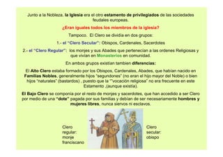 Junto a la Nobleza, la Iglesia era el otro estamento de privilegiados de las sociedades 
feudales europeas. 
¿Eran iguales todos los miembros de la iglesia? 
Tampoco. El Clero se dividía en dos grupos: 
1.- el “Clero Secular”: Obispos, Cardenales, Sacerdotes 
2.- el “Clero Regular”: los monjes y sus Abades que pertenecían a las ordenes Religiosas y 
que vivían en Monasterios en comunidad. 
En ambos grupos existían tambien diferencias: 
El Alto Clero estaba formado por los Obispos, Cardenales, Abades, que habían nacido en 
Familias Nobles, generalmente hijos “segundones” (no eran el hijo mayor del Noble) o bien 
hijos “naturales” (bastardos) , puesto que la “”vocación religiosa” no era frecuente en este 
Estamento ,(aunque existía). 
El Bajo Clero se componía por el resto de monjes y sacerdotes, que han accedido a ser Clero 
por medio de una “dote” pagada por sus familias y debían de ser necesariamente hombres y 
mujeres libres, nunca siervos ni esclavos. 
Clero 
regular: 
monje 
franciscano 
Clero 
secular: 
obispo 
 