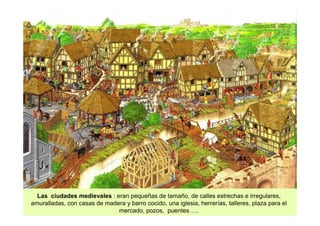 Las ciudades medievales : eran pequeñas de tamaño, de calles estrechas e irregulares, 
amuralladas, con casas de madera y barro cocido, una iglesia, herrerías, talleres, plaza para el 
mercado, pozos, puentes….. 
 