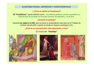 ELSISTEMA FEUDAL: DEFINICION Y CARACTERÍSTICAS 
¿ Cómo se define el Feudalismo? 
El “Feudalismo” queda definido como “ un sistema político, social, económico y 
cultural que se produjo en Europa Central, Occidental y en el Sur”. 
¿Cuándo se produjo? 
Durante los siglos X al XIII, pero ya tiene su antecedente mas claro en el Tratado de 
Verdum del año 843, cuando se divide en Imperio carolingio (s IX). 
¿Cuál es su característica más importante y clara? 
El vínculo del “Vasallaje” 
 