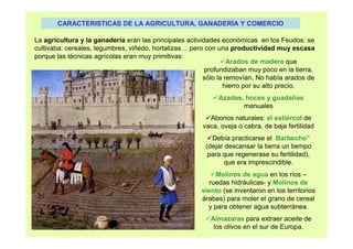 CARACTERISTICAS DE LA AGRICULTURA, GANADERÍA Y COMERCIO 
La agricultura y la ganadería eran las principales actividades económicas en los Feudos: se 
cultivaba: cereales, legumbres, viñedo, hortalizas… pero con una productividad muy escasa 
porque las técnicas agrícolas eran muy primitivas: 
Arados de madera que 
profundizaban muy poco en la tierra, 
sólo la removían. No había arados de 
hierro por su alto precio. 
Azadas, hoces y guadañas 
manuales 
Abonos naturales: el estiércol de 
vaca, oveja o cabra, de baja fertilidad 
Debía practicarse el Barbecho” 
(dejar descansar la tierra un tiempo 
para que regenerase su fertilidad), 
que era imprescindible. 
Molinos de agua en los ríos – 
ruedas hidráulicas- y Molinos de 
viento (se inventaron en los territorios 
árabes) para moler el grano de cereal 
y para obtener agua subterránea. 
Almazaras para extraer aceite de 
los olivos en el sur de Europa. 
 