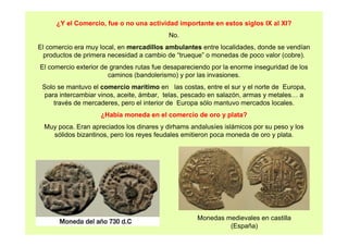 ¿Y el Comercio, fue o no una actividad importante en estos siglos IX al XI? 
No. 
El comercio era muy local, en mercadillos ambulantes entre localidades, donde se vendían 
productos de primera necesidad a cambio de “trueque” o monedas de poco valor (cobre). 
El comercio exterior de grandes rutas fue desapareciendo por la enorme inseguridad de los 
caminos (bandolerismo) y por las invasiones. 
Solo se mantuvo el comercio marítimo en las costas, entre el sur y el norte de Europa, 
para intercambiar vinos, aceite, ámbar, telas, pescado en salazón, armas y metales… a 
través de mercaderes, pero el interior de Europa sólo mantuvo mercados locales. 
¿Había moneda en el comercio de oro y plata? 
Muy poca. Eran apreciados los dinares y dirhams andalusíes islámicos por su peso y los 
sólidos bizantinos, pero los reyes feudales emitieron poca moneda de oro y plata. 
Monedas medievales en castilla 
(España) 
 