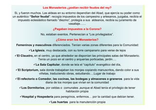 Los Monasterios ¿podían recibir feudos del rey? 
Si, y fueron muchos. Las aldeas en su entorno dependían del Abad, que ejercía su poder como 
un auténtico “Señor feudal”: recogía impuestos de los campesino y artesanos, juzgaba, recibía el 
impuesto eclesiástico llamado “diezmo”, protegía a sus aldeanos, recibía su juramento de 
vasallaje…… 
¿Pagaban impuestos a la Corona? 
No, estaban exentos. Pertenecían a “Los privilegiados”. 
¿Cómo eran los Monasterios? 
Femeninos y masculinos diferenciados. Tenían varias zonas diferentes para la Comunidad: 
La Iglesia, muy destacada, con su torre campanario para verse de lejos 
El Claustro, en el centro, ya que alrededor se disponían las principales salas del Monasterio. 
Tenía un pozo en el centro y arquerías porticadas, jardin…. 
La Sala Capitular, donde se leía el “capítulo” evangélico del día, 
El Scriptorium, sala donde trabajaban los monjes copiando manuscritos, dando color a sus 
viñetas, traduciendo obras, estudiando….Lugar de trabajo 
El refectorio o Comedor, las cocinas, las bodegas y almacenes o graneros para la vida 
diaria de los monjes que vivían en la comunidad 
Los Dormitorios, por celdas o comunales ,aunque el Abad tenía el privilegio de tener 
habitación propia 
Hospital y Hospedería para peregrinos, enfermos… por la caridad que debían tener. 
Las huertas para la manutención propia 
 