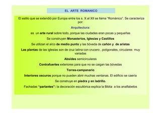EL ARTE ROMANICO 
El estilo que se extendió por Europa entre los s. X al XII se llama “Románico”. Se caracteriza 
por: 
Arquitectura: 
es un arte rural sobre todo, porque las ciudades eran pocas y pequeñas 
Se construyen Monasterios, Iglesias y Castillos 
Se utilizan el arco de medio punto y las bóveda de cañón y de aristas 
Las plantas de las iglesias son de cruz latina con crucero , poligonales, circulares muy 
variadas 
Absides semicirculares 
Contrafuertes exteriores para que no se caigan las bóvedas 
Torres-campanario 
Interiores oscuros porque no pueden abrir muchas ventanas. El edificio se caería 
Se construye en piedra y en ladrillo. 
Fachadas “parlantes”: la decoración escultórica explica la Biblia a los analfabetos 
 