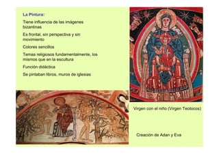 La Pintura: 
Tiene influencia de las imágenes 
bizantinas 
Es frontal, sin perspectiva y sin 
movimiento 
Colores sencillos 
Temas religiosos fundamentalmente, los 
mismos que en la escultura 
Función didáctica 
Se pintaban libros, muros de iglesias 
Virgen con el niño (Virgen Teotocos) 
Creación de Adan y Eva 
 