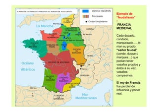 Ejemplo de 
“feudalismo” 
: 
FRANCIA 
MEDIEVAL 
Cada ducado, 
condado, 
marquesado…..te-nían 
su propio 
“señor feudal” 
(conde, duque o 
marques…) que 
podían tener 
vasallos propios y 
éstos a su vez, 
vasallos-campesinos. 
El rey de Francia 
fue perdiendo 
influencia y poder 
real. 
 