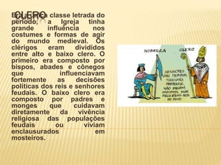 CLEROEra a única classe letrada do
período, a Igreja tinha
grande influência nos
costumes e formas de agir
do mundo medieval. Os
clérigos eram divididos
entre alto e baixo clero. O
primeiro era composto por
bispos, abades e cônegos
que influenciavam
fortemente as decisões
políticas dos reis e senhores
feudais. O baixo clero era
composto por padres e
monges que cuidavam
diretamente da vivência
religiosa das populações
feudais ou viviam
enclausurados em
mosteiros.
 