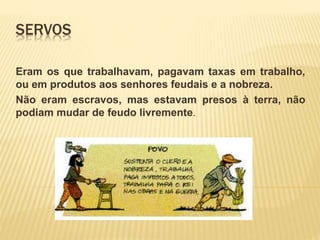 SERVOS
Eram os que trabalhavam, pagavam taxas em trabalho,
ou em produtos aos senhores feudais e a nobreza.
Não eram escravos, mas estavam presos à terra, não
podiam mudar de feudo livremente.
 