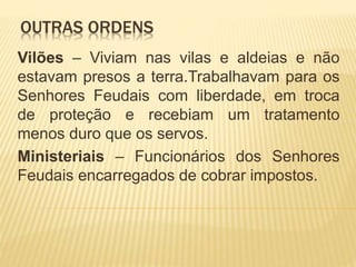 OUTRAS ORDENS
Vilões – Viviam nas vilas e aldeias e não
estavam presos a terra.Trabalhavam para os
Senhores Feudais com liberdade, em troca
de proteção e recebiam um tratamento
menos duro que os servos.
Ministeriais – Funcionários dos Senhores
Feudais encarregados de cobrar impostos.
 