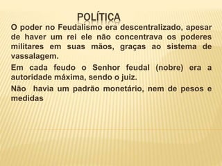 POLÍTICA
O poder no Feudalismo era descentralizado, apesar
de haver um rei ele não concentrava os poderes
militares em suas mãos, graças ao sistema de
vassalagem.
Em cada feudo o Senhor feudal (nobre) era a
autoridade máxima, sendo o juiz.
Não havia um padrão monetário, nem de pesos e
medidas
 