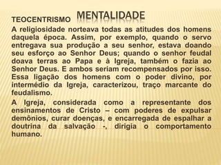 MENTALIDADETEOCENTRISMO
A religiosidade norteava todas as atitudes dos homens
daquela época. Assim, por exemplo, quando o servo
entregava sua produção a seu senhor, estava doando
seu esforço ao Senhor Deus; quando o senhor feudal
doava terras ao Papa e à Igreja, também o fazia ao
Senhor Deus. E ambos seriam recompensados por isso.
Essa ligação dos homens com o poder divino, por
intermédio da Igreja, caracterizou, traço marcante do
feudalismo.
A Igreja, considerada como a representante dos
ensinamentos de Cristo – com poderes de expulsar
demônios, curar doenças, e encarregada de espalhar a
doutrina da salvação -, dirigia o comportamento
humano.
 