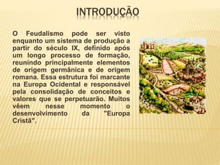INTRODUÇÃO
O Feudalismo pode ser visto
enquanto um sistema de produção a
partir do século IX, definido após
um longo processo de formação,
reunindo principalmente elementos
de origem germânica e de origem
romana. Essa estrutura foi marcante
na Europa Ocidental e responsável
pela consolidação de conceitos e
valores que se perpetuarão. Muitos
vêem nesse momento o
desenvolvimento da "Europa
Cristã".
 