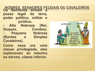 NOBRES, SENHORES FEUDAIS OU CAVALEIROS
Os Senhores tinham a
posse legal da terra,
poder político, militar e
jurídico.
- Alta Nobreza (Rei,
Duques, Condes).
- Pequena Nobreza
(Barões e Simples
Cavaleiros).
Como essa era uma
classe privilegiada, eles
exploravam ao máximo
os servos, classe inferior.
 