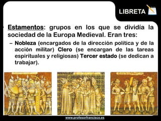 www.profesorfrancisco.es
• Estamentos: grupos en los que se dividía la
sociedad de la Europa Medieval. Eran tres:
– Nobleza (encargados de la dirección política y de la
acción militar) Clero (se encargan de las tareas
espirituales y religiosas) Tercer estado (se dedican a
trabajar).
LIBRETA
 