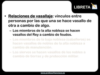 www.profesorfrancisco.es
• Relaciones de vasallaje: vínculos entre
personas por las que una se hace vasallo de
otra a cambio de algo.
– Los miembros de la alta nobleza se hacen
vasallos del Rey a cambio de feudos.
– Los miembros de la baja nobleza (caballeros) se
hacen vasallos de nobles de la alta nobleza a
cambio de manutención.
– Los siervos se hacen vasallos de los nobles a
cambio de tierras y de protección militar.
LIBRETA
 