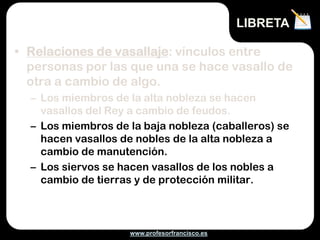 www.profesorfrancisco.es
• Relaciones de vasallaje: vínculos entre
personas por las que una se hace vasallo de
otra a cambio de algo.
– Los miembros de la alta nobleza se hacen
vasallos del Rey a cambio de feudos.
– Los miembros de la baja nobleza (caballeros) se
hacen vasallos de nobles de la alta nobleza a
cambio de manutención.
– Los siervos se hacen vasallos de los nobles a
cambio de tierras y de protección militar.
LIBRETA
 