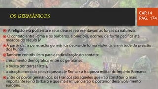 ֍ A religião era politeísta e seus deuses representavam as forças da natureza.
֍ O contato entre Roma e os bárbaros, a princípio, ocorreu de forma pacífica até
meados do século IV.
֍À partir daí, a penetração germânica deu-se de forma violenta, em virtude da pressão
dos hunos.
֍Também contribuíram para a radicalização do contato:
- crescimento demográfico entre os germanos,
- a busca por terras férteis,
- a atração exercida pelas riquezas de Roma e a fraqueza militar do Império Romano.
֍Entre os povos germânicos, os Francos são aqueles que irão constituir o mais
importante reino bárbaro e que mais influenciarão o posterior desenvolvimento
europeu.
CAP.14
PÁG. 174OS GERMÂNICOS
 