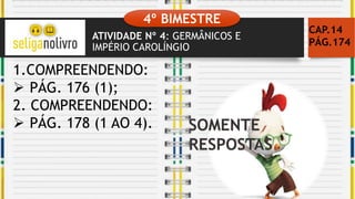 ATIVIDADE Nº 4: GERMÂNICOS E
IMPÉRIO CAROLÍNGIO
CAP.14
PÁG.174
1.COMPREENDENDO:
 PÁG. 176 (1);
2. COMPREENDENDO:
 PÁG. 178 (1 AO 4).
4º BIMESTRE
 