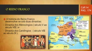֍ A história do Reino Franco
desenvolve-se sob duas dinastias:
- Dinastia dos Merovíngios ( século V ao
século VIII ) e
- Dinastia dos Carolíngios ( século VIII
ao século IX ).
CAP.14
PÁG. 174O REINO FRANCO
 