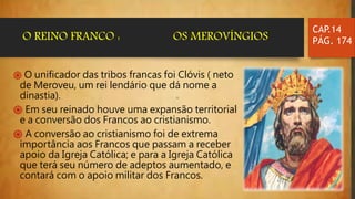 ֍ O unificador das tribos francas foi Clóvis ( neto
de Meroveu, um rei lendário que dá nome a
dinastia).
֍ Em seu reinado houve uma expansão territorial
e a conversão dos Francos ao cristianismo.
֍ A conversão ao cristianismo foi de extrema
importância aos Francos que passam a receber
apoio da Igreja Católica; e para a Igreja Católica
que terá seu número de adeptos aumentado, e
contará com o apoio militar dos Francos.
CAP.14
PÁG. 174O REINO FRANCO : OS MEROVÍNGIOS
 