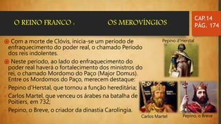 ֍ Com a morte de Clóvis, inicia-se um período de
enfraquecimento do poder real, o chamado Período
dos reis indolentes.
֍ Neste período, ao lado do enfraquecimento do
poder real haverá o fortalecimento dos ministros do
rei, o chamado Mordomo do Paço (Major Domus).
Entre os Mordomos do Paço, merecem destaque:
- Pepino d'Herstal, que tornou a função hereditária;
- Carlos Martel, que venceu os árabes na batalha de
Poitiers, em 732;
- Pepino, o Breve, o criador da dinastia Carolíngia.
CAP.14
PÁG. 174O REINO FRANCO : OS MEROVÍNGIOS
Pepino d'Herstal
Carlos Martel Pepino, o Breve
 