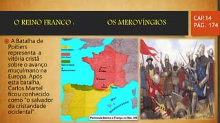 ֍ A Batalha de
Poitiers
representa a
vitória cristã
sobre o avanço
muçulmano na
Europa. Após
esta batalha,
Carlos Martel
ficou conhecido
como "o salvador
da cristandade
ocidental".
CAP.14
PÁG. 174O REINO FRANCO : OS MEROVÍNGIOS
 