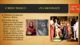 ֍ Dinastia iniciada por
Pepino, o Breve.
֍O poder real de
Pepino foi legitimado
pela Igreja, iniciando-
se assim uma aliança
entre o Estado e a
Igreja - muito comum
na Idade Média, bem
como o início de uma
interferência da Igreja
em assuntos políticos.
CAP.14
PÁG. 174O REINO FRANCO : OS CAROLÍNGIOS
 