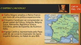 ֍ Carlos Magno ampliou o Reino Franco
por meio de uma política expansionista.
֍O Império Carolíngio vai compreender os
atuais países da França, Holanda, Bélgica,
Suíça, Alemanha, República Tcheca,
Eslovênia, parte da Espanha, da Áustria e
Itália.
֍A Igreja Católica, representada pelo Papa
Leão III, vai coroá-lo imperador do Sacro
Império Romano, no Natal do ano 800.
CAP.14
PÁG. 174O IMPÉRIO CAROLÍNGIO
 