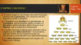 ֍ O vasto Império Carolíngio será administrado
através das Capitulares, um conjunto de leis
imposto a todo o Império.
֍ O Império será dividido em províncias: os
Condados, administrados pelos condes; os
Ducados, administrados pelos duques e as
Marcas, sob a tutela dos marqueses.
֍ Condes, Duques e Marqueses estavam sob a
vigilância dos Missi Dominici - funcionários
que em nome do rei inspecionavam as
províncias e controlavam seus administradores.
֍ Os Missi Dominici atuavam em dupla: um
leigo e um clérigo.
CAP.14
PÁG. 174O IMPÉRIO CAROLÍNGIO
 